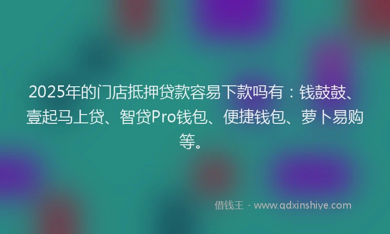 2025年的门店抵押贷款容易下款吗有：钱鼓鼓、壹起马上贷、智贷Pro钱包、便捷钱包、萝卜易购等。