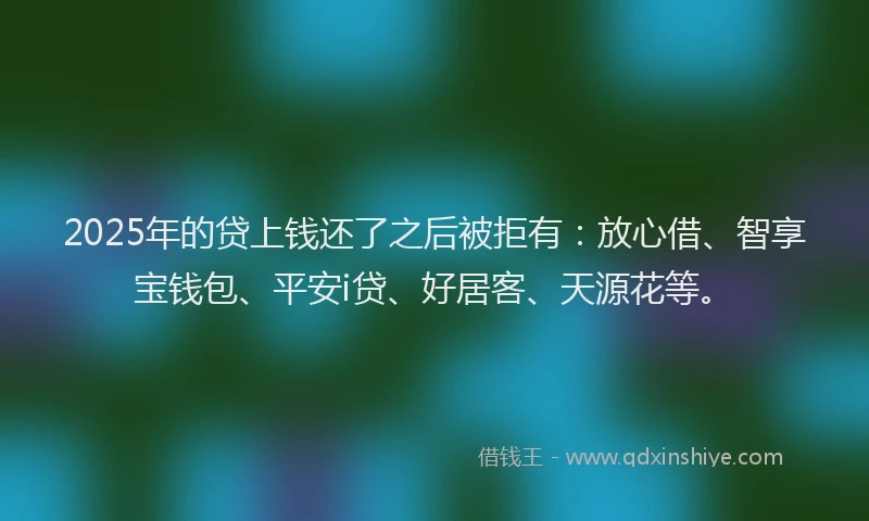 2025年的贷上钱还了之后被拒有：放心借、智享宝钱包、平安i贷、好居客、天源花等。