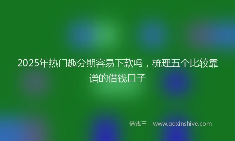 2025年热门趣分期容易下款吗，梳理五个比较靠谱的借钱口子