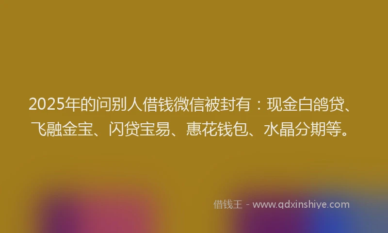 2025年的问别人借钱微信被封有：现金白鸽贷、飞融金宝、闪贷宝易、惠花钱包、水晶分期等。