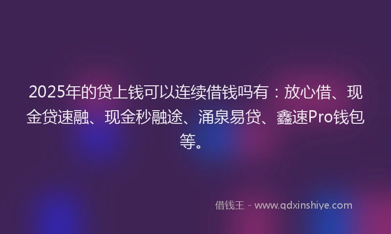 2025年的贷上钱可以连续借钱吗有：放心借、现金贷速融、现金秒融途、涌泉易贷、鑫速Pro钱包等。