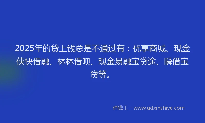2025年的贷上钱总是不通过有：优享商城、现金侠快借融、林林借呗、现金易融宝贷途、瞬借宝贷等。