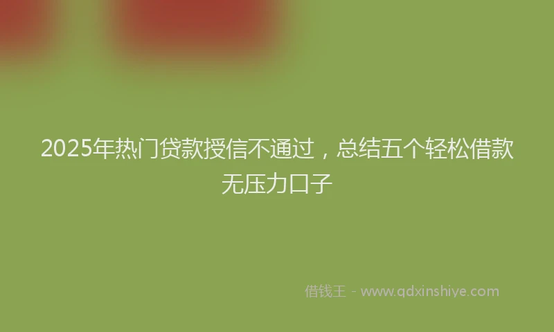 2025年热门贷款授信不通过，总结五个轻松借款无压力口子