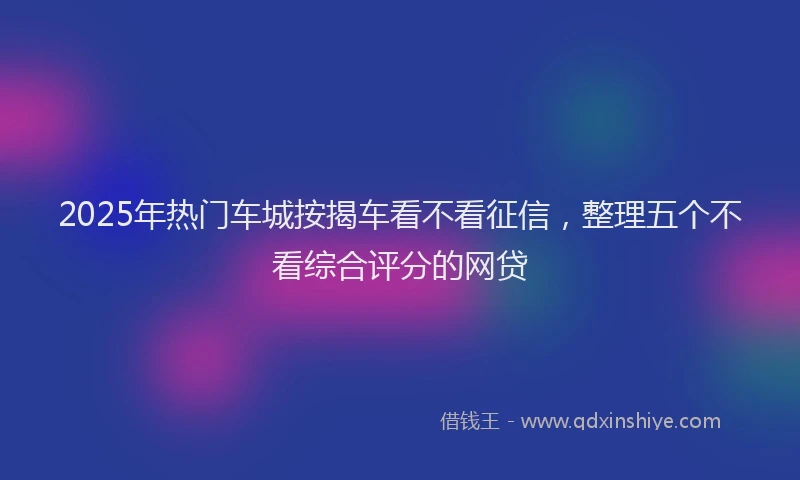2025年热门车城按揭车看不看征信，整理五个不看综合评分的网贷
