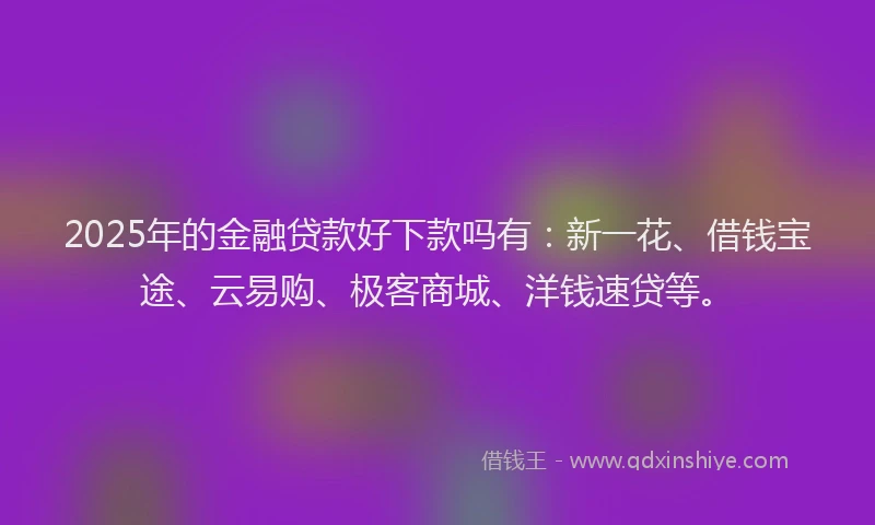 2025年的金融贷款好下款吗有：新一花、借钱宝途、云易购、极客商城、洋钱速贷等。