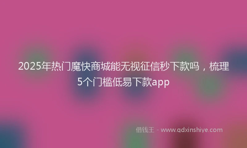 2025年热门魔快商城能无视征信秒下款吗，梳理5个门槛低易下款app