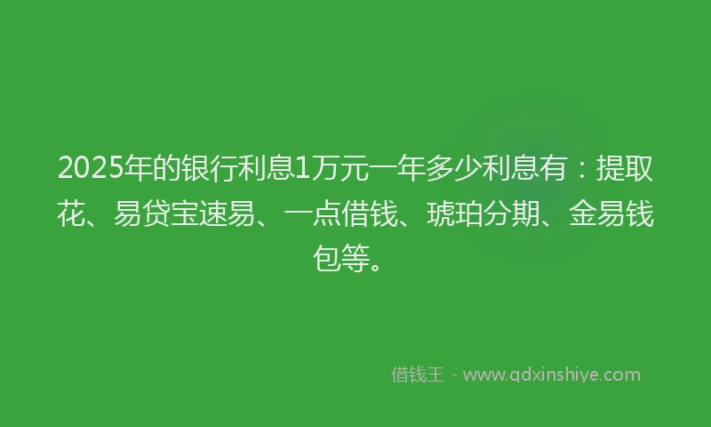 2025年的银行利息1万元一年多少利息有：提取花、易贷宝速易、一点借钱、琥珀分期、金易钱包等。