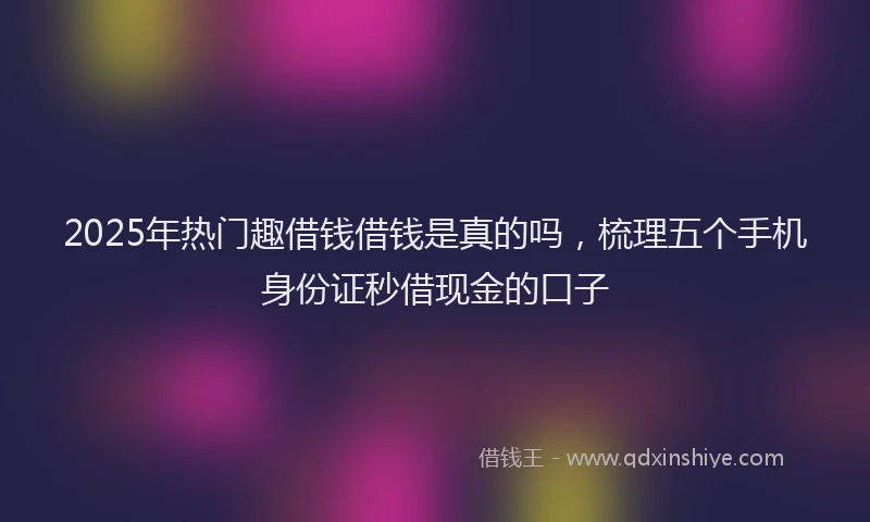 2025年热门趣借钱借钱是真的吗，梳理五个手机身份证秒借现金的口子