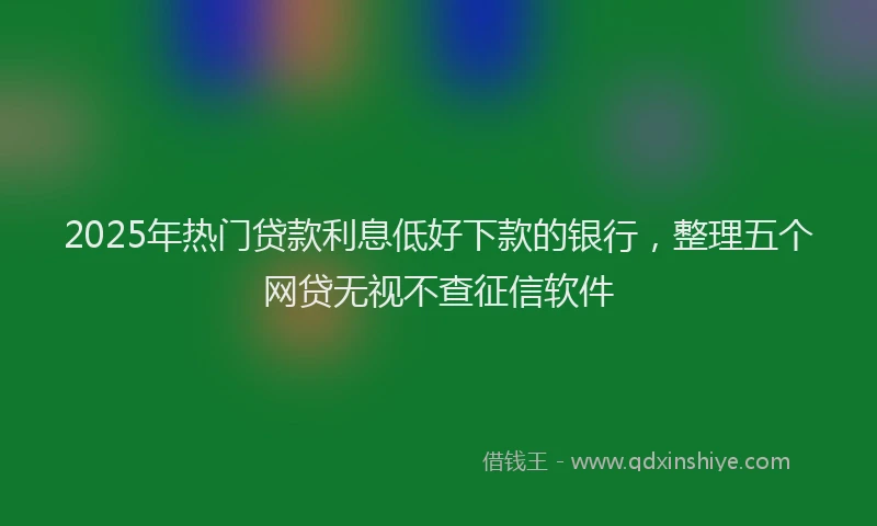 2025年热门贷款利息低好下款的银行，整理五个网贷无视不查征信软件