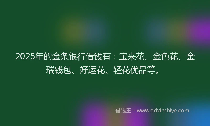 2025年的金条银行借钱有：宝来花、金色花、金瑞钱包、好运花、轻花优品等。