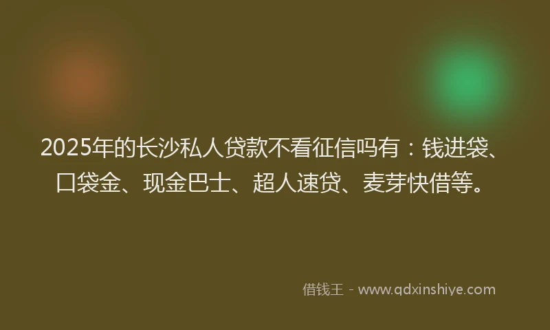2025年的长沙私人贷款不看征信吗有：钱进袋、口袋金、现金巴士、超人速贷、麦芽快借等。