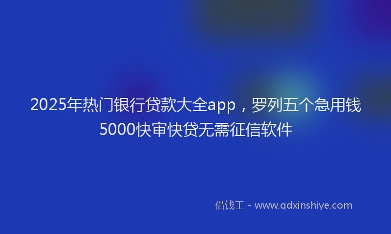 2025年热门银行贷款大全app，罗列五个急用钱5000快审快贷无需征信软件
