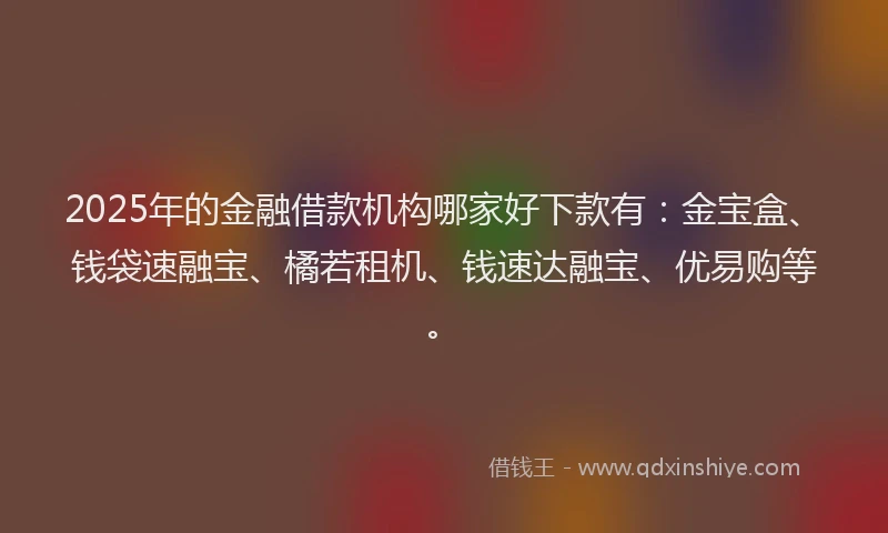 2025年的金融借款机构哪家好下款有：金宝盒、钱袋速融宝、橘若租机、钱速达融宝、优易购等。
