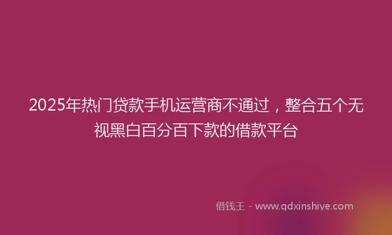 2025年热门贷款手机运营商不通过，整合五个无视黑白百分百下款的借款平台