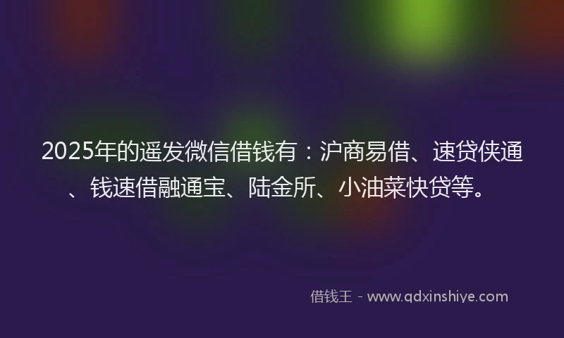 2025年的遥发微信借钱有：沪商易借、速贷侠通、钱速借融通宝、陆金所、小油菜快贷等。