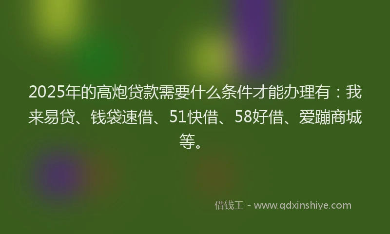 2025年的高炮贷款需要什么条件才能办理有：我来易贷、钱袋速借、51快借、58好借、爱蹦商城等。