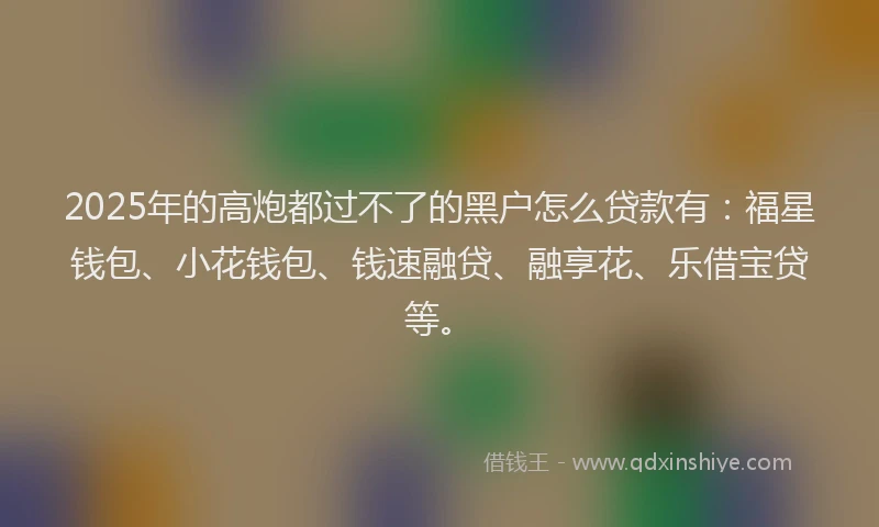 2025年的高炮都过不了的黑户怎么贷款有：福星钱包、小花钱包、钱速融贷、融享花、乐借宝贷等。