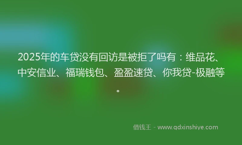2025年的车贷没有回访是被拒了吗有：维品花、中安信业、福瑞钱包、盈盈速贷、你我贷-极融等。