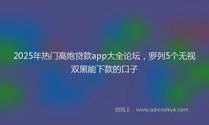 2025年热门高炮贷款app大全论坛，罗列5个无视双黑能下款的口子