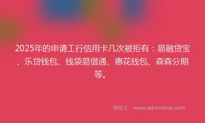 2025年的申请工行信用卡几次被拒有：易融贷宝、乐贷钱包、钱袋易借通、惠花钱包、森森分期等。