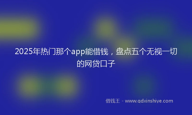 2025年热门那个app能借钱，盘点五个无视一切的网贷口子