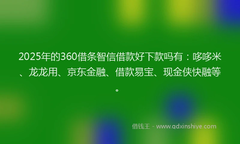 2025年的360借条智信借款好下款吗有：哆哆米、龙龙用、京东金融、借款易宝、现金侠快融等。