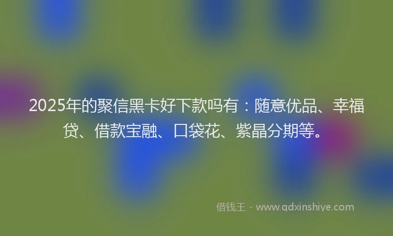 2025年的聚信黑卡好下款吗有：随意优品、幸福贷、借款宝融、口袋花、紫晶分期等。