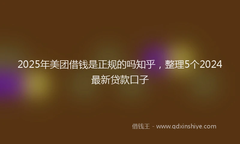 2025年美团借钱是正规的吗知乎，整理5个2024最新贷款口子