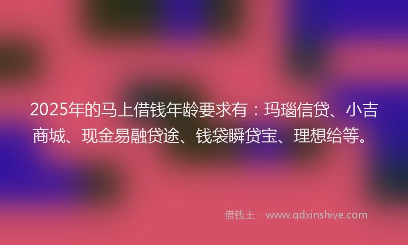 2025年的马上借钱年龄要求有：玛瑙信贷、小吉商城、现金易融贷途、钱袋瞬贷宝、理想给等。