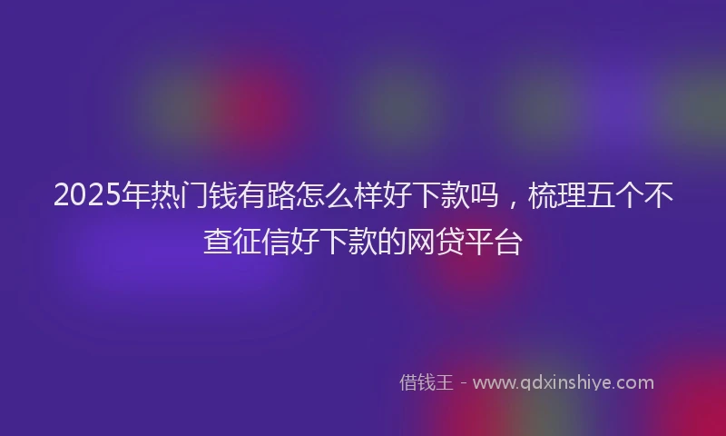 2025年热门钱有路怎么样好下款吗，梳理五个不查征信好下款的网贷平台