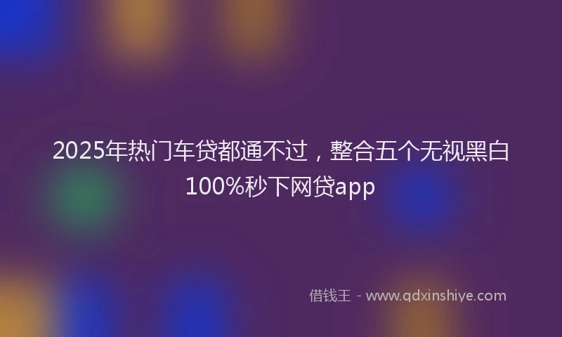 2025年热门车贷都通不过，整合五个无视黑白100%秒下网贷app