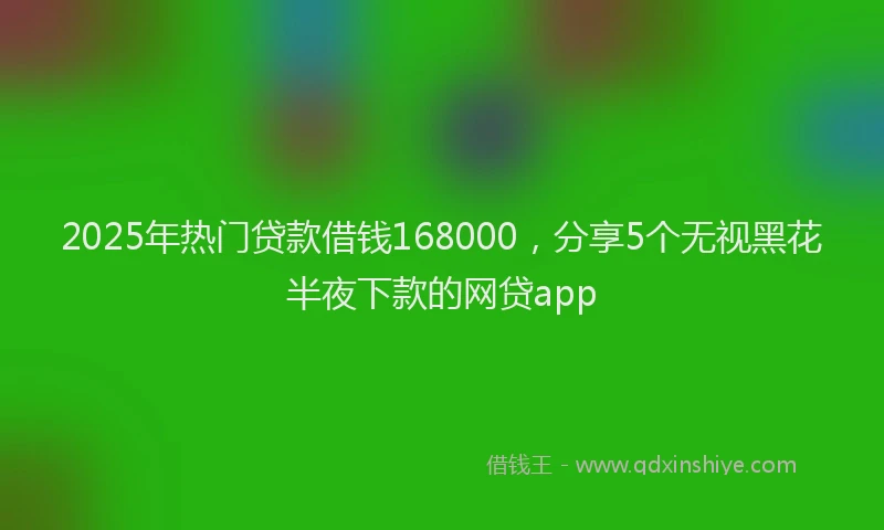 2025年热门贷款借钱168000，分享5个无视黑花半夜下款的网贷app