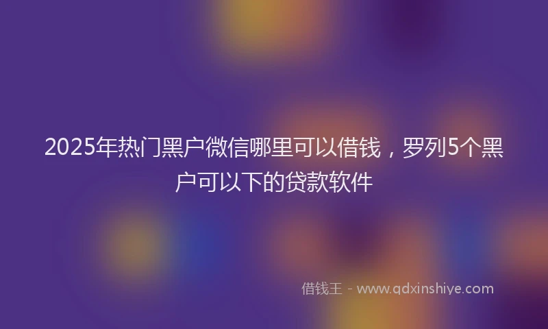 2025年热门黑户微信哪里可以借钱，罗列5个黑户可以下的贷款软件