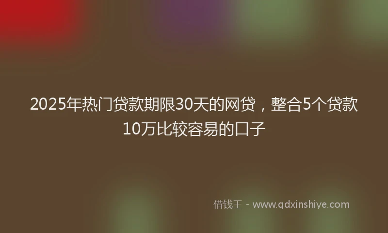 2025年热门贷款期限30天的网贷，整合5个贷款10万比较容易的口子