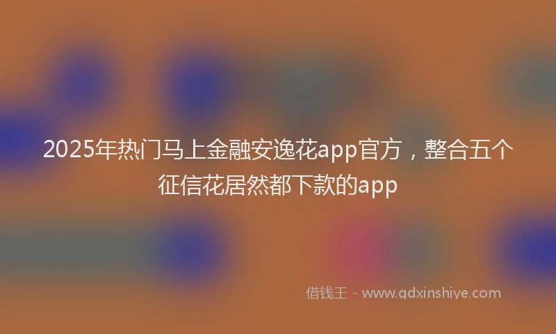 2025年热门马上金融安逸花app官方，整合五个征信花居然都下款的app