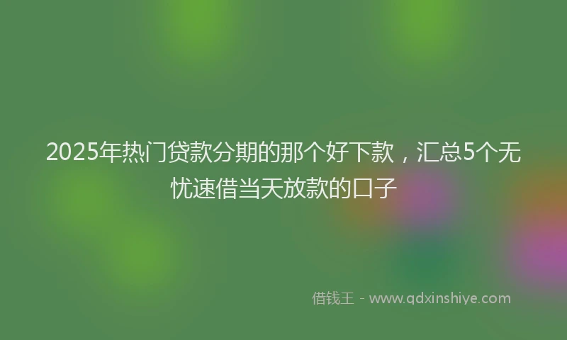 2025年热门贷款分期的那个好下款，汇总5个无忧速借当天放款的口子