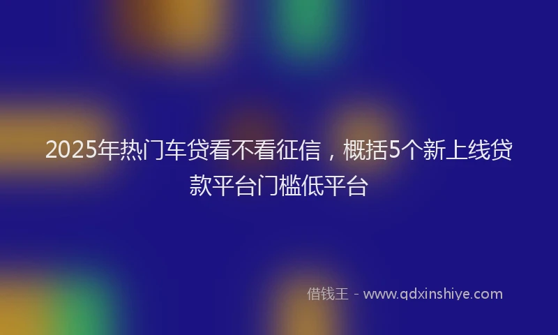 2025年热门车贷看不看征信，概括5个新上线贷款平台门槛低平台