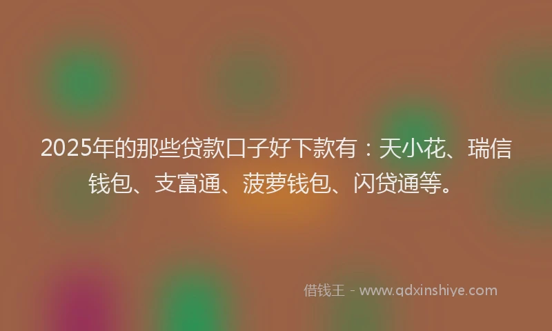 2025年的那些贷款口子好下款有：天小花、瑞信钱包、支富通、菠萝钱包、闪贷通等。