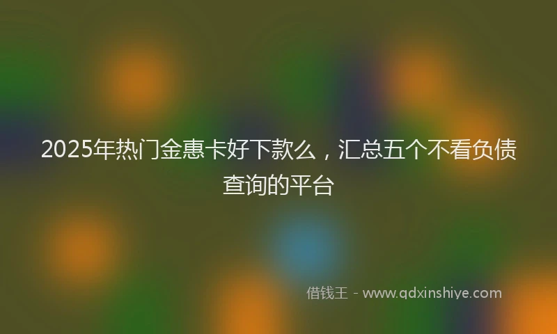 2025年热门金惠卡好下款么，汇总五个不看负债查询的平台