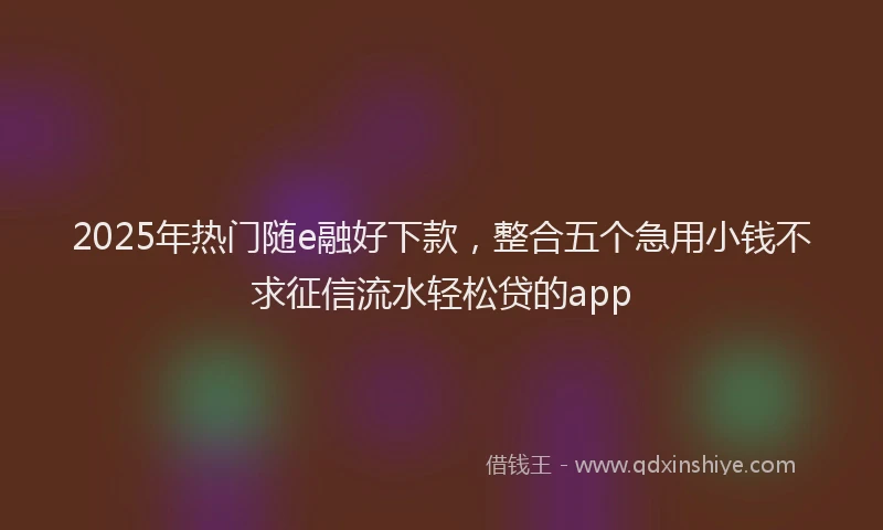 2025年热门随e融好下款，整合五个急用小钱不求征信流水轻松贷的app