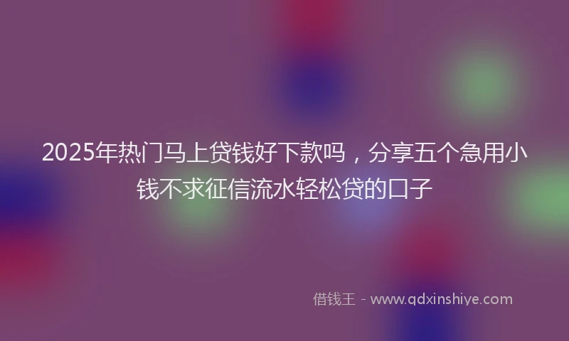 2025年热门马上贷钱好下款吗，分享五个急用小钱不求征信流水轻松贷的口子