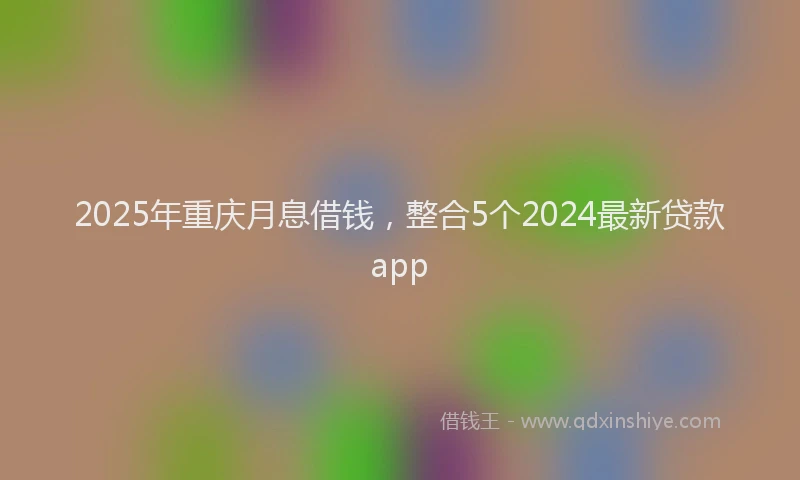 2025年重庆月息借钱，整合5个2024最新贷款app