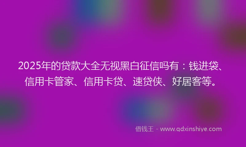 2025年的贷款大全无视黑白征信吗有：钱进袋、信用卡管家、信用卡贷、速贷侠、好居客等。