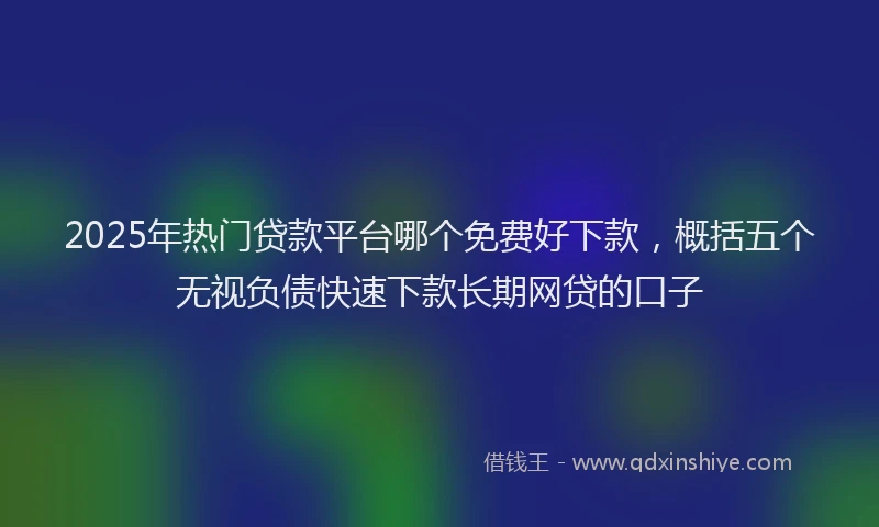 2025年热门贷款平台哪个免费好下款，概括五个无视负债快速下款长期网贷的口子