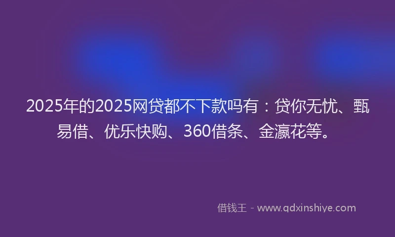 2025年的2025网贷都不下款吗有：贷你无忧、甄易借、优乐快购、360借条、金瀛花等。