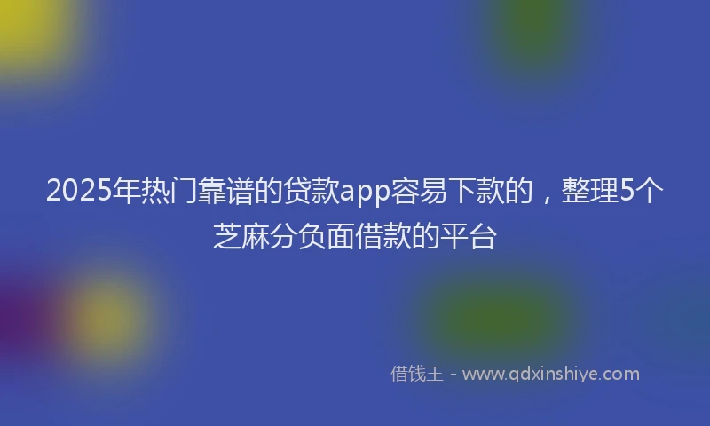 2025年热门靠谱的贷款app容易下款的，整理5个芝麻分负面借款的平台