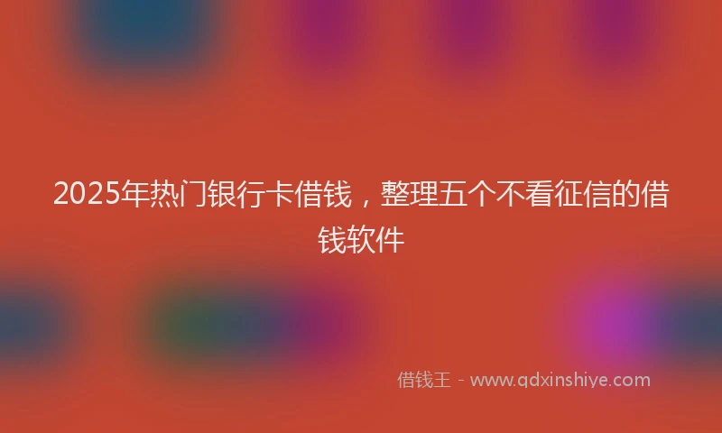 2025年热门银行卡借钱，整理五个不看征信的借钱软件