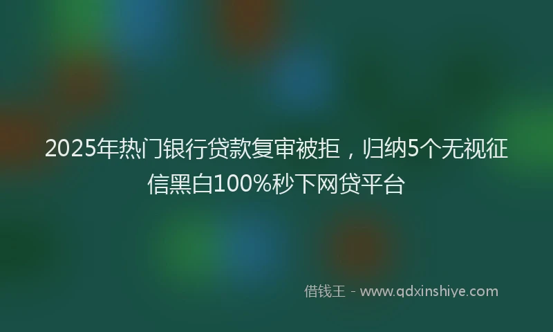 2025年热门银行贷款复审被拒，归纳5个无视征信黑白100%秒下网贷平台