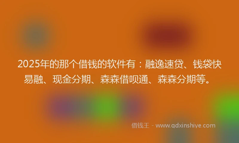 2025年的那个借钱的软件有：融逸速贷、钱袋快易融、现金分期、森森借呗通、森森分期等。