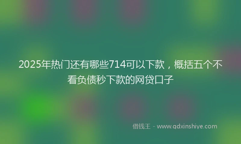 2025年热门还有哪些714可以下款，概括五个不看负债秒下款的网贷口子